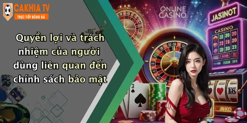 Quyền lợi và trách nhiệm của người dùng liên quan đến chính sách bảo mật
